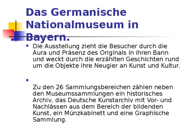 Das Germanische Nationalmuseum in Bayern.  Die Ausstellung zieht die Besucher durch die Aura und Präsenz des Originals in ihren Bann und weckt durch die erzählten Geschichten rund um die Objekte ihre Neugier an Kunst und Kultur.    Zu den 26 Sammlungsbereichen zählen neben den Museumssammlungen ein historisches Archiv, das Deutsche Kunstarchiv mit Vor- und Nachlässen aus dem Bereich der bildenden Kunst, ein Münzkabinett und eine Graphische Sammlung. 