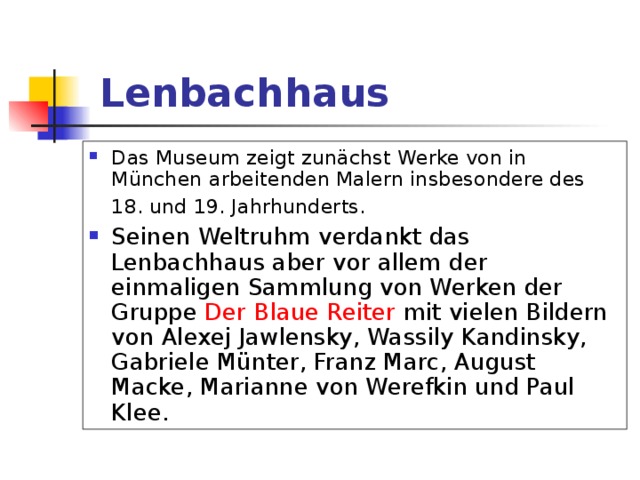  Lenbachhaus  Das Museum zeigt zunächst Werke von in München arbeitenden Malern insbesondere des 18. und 19. Jahrhunderts.  Seinen Weltruhm verdankt das Lenbachhaus aber vor allem der einmaligen Sammlung von Werken der Gruppe Der  Blaue Reiter mit vielen Bildern von Alexej Jawlensky, Wassily Kandinsky, Gabriele Münter, Franz Marc, August Macke, Marianne von Werefkin und Paul Klee. 