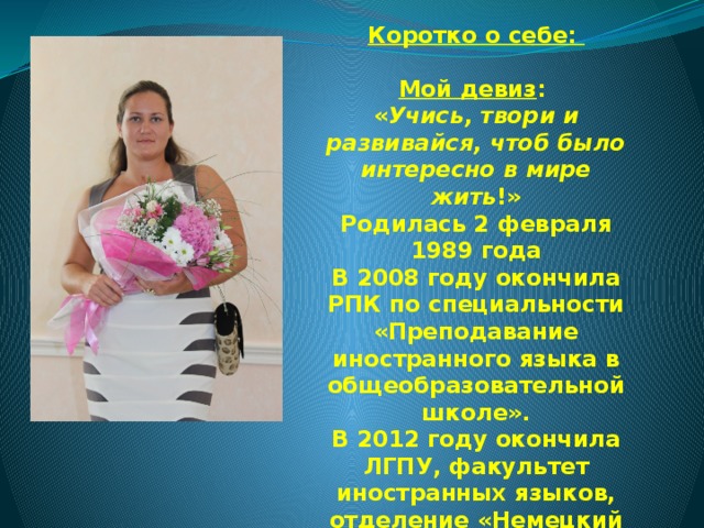 Коротко о себе:   Мой девиз :  « Учись, твори и развивайся, чтоб было интересно в мире жить !»  Родилась 2 февраля 1989 года  В 2008 году окончила РПК по специальности «Преподавание иностранного языка в общеобразовательной школе».  В 2012 году окончила ЛГПУ, факультет иностранных языков, отделение «Немецкий язык».  Учителем работаю с 2009 года, была классным руководителем старших классов. 