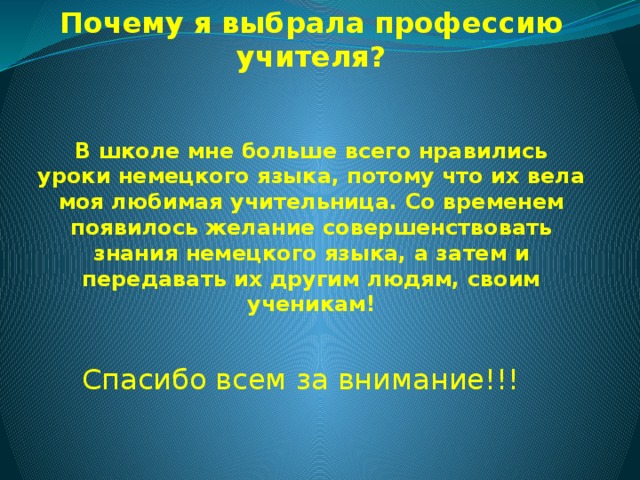 Почему я выбрала профессию учителя?    В школе мне больше всего нравились уроки немецкого языка, потому что их вела моя любимая учительница. Со временем появилось желание совершенствовать знания немецкого языка, а затем и передавать их другим людям, своим ученикам! Спасибо всем за внимание!!! 