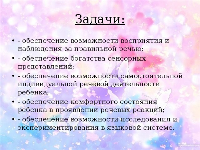 Задачи: - обеспечение возможности восприятия и наблюдения за правильной речью; - обеспечение богатства сенсорных представлений; - обеспечение возможности самостоятельной индивидуальной речевой деятельности ребенка; - обеспечение комфортного состояния ребенка в проявлении речевых реакций; - обеспечение возможности исследования и экспериментирования в языковой системе. 