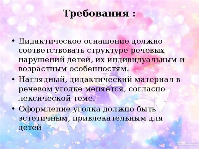 Требования :   Дидактическое оснащение должно соответствовать структуре речевых нарушений детей, их индивидуальным и возрастным особенностям. Наглядный, дидактический материал в речевом уголке меняется, согласно лексической теме. Оформление уголка должно быть эстетичным, привлекательным для детей 