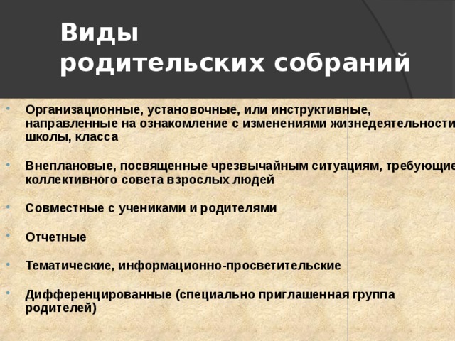 Виды  родительских собраний Организационные, установочные, или инструктивные, направленные на ознакомление с изменениями жизнедеятельности школы, класса  Внеплановые, посвященные чрезвычайным ситуациям, требующие коллективного совета взрослых людей  Совместные с учениками и родителями  Отчетные  Тематические, информационно-просветительские  Дифференцированные (специально приглашенная группа родителей) 