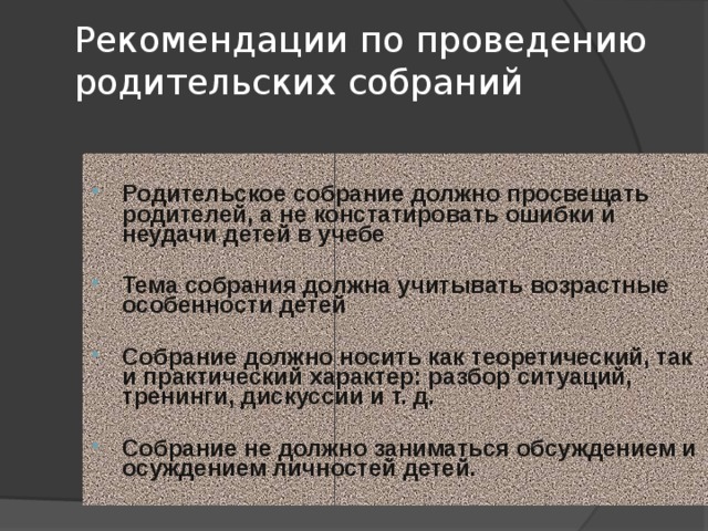Рекомендации по проведению родительских собраний   Родительское собрание должно просвещать родителей, а не констатировать ошибки и неудачи детей в учебе  Тема собрания должна учитывать возрастные особенности детей  Собрание должно носить как теоретический, так и практический характер: разбор ситуаций, тренинги, дискуссии и т. д.  Собрание не должно заниматься обсуждением и осуждением личностей детей. 