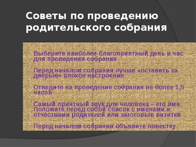 Советы по проведению родительского собрания Выберите наиболее благоприятный день и час для проведения собрания  Перед началом собрания лучше «оставить за дверью» плохое настроение  Отведите на проведение собрания не более 1,5 часов  Самый приятный звук для человека – его имя. Положите перед собой список с именами и отчествами родителей или заготовьте визитки  Перед началом собрания объявите повестку 