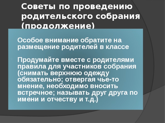 Советы по проведению родительского собрания (продолжение) Особое внимание обратите на размещение родителей в классе  Продумайте вместе с родителями правила для участников собрания (снимать верхнюю одежду обязательно; отвергая чье-то мнение, необходимо вносить встречное; называть друг друга по имени и отчеству и т.д.) 