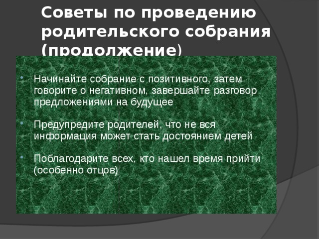 Советы по проведению родительского собрания (продолжение ) Начинайте собрание с позитивного, затем говорите о негативном, завершайте разговор предложениями на будущее Предупредите родителей, что не вся информация может стать достоянием детей Поблагодарите всех, кто нашел время прийти (особенно отцов) 