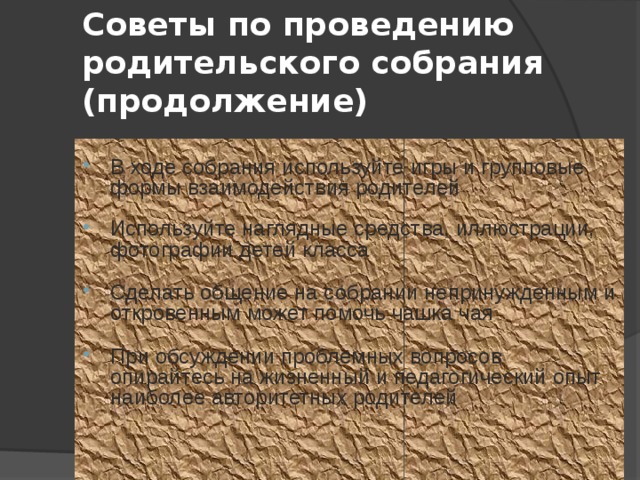 Советы по проведению родительского собрания (продолжение) В ходе собрания используйте игры и групповые формы взаимодействия родителей Используйте наглядные средства, иллюстрации, фотографии детей класса Сделать общение на собрании непринужденным и откровенным может помочь чашка чая При обсуждении проблемных вопросов опирайтесь на жизненный и педагогический опыт наиболее авторитетных родителей 