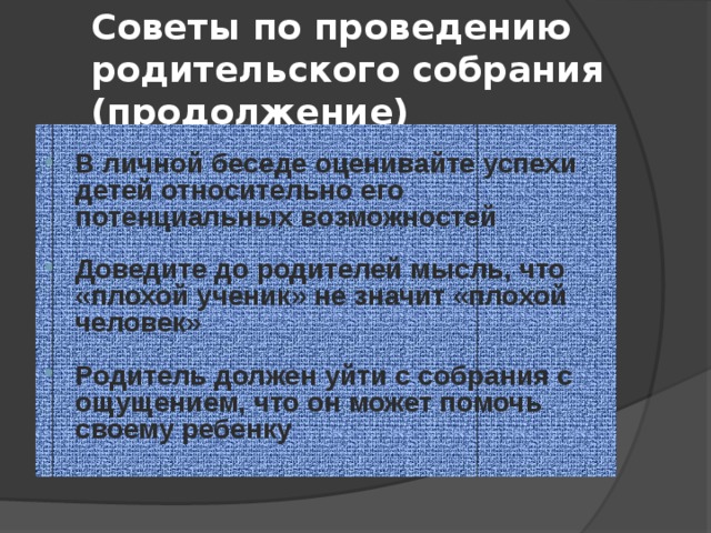 Советы по проведению родительского собрания (продолжение) В личной беседе оценивайте успехи детей относительно его потенциальных возможностей  Доведите до родителей мысль, что «плохой ученик» не значит «плохой человек»  Родитель должен уйти с собрания с ощущением, что он может помочь своему ребенку 