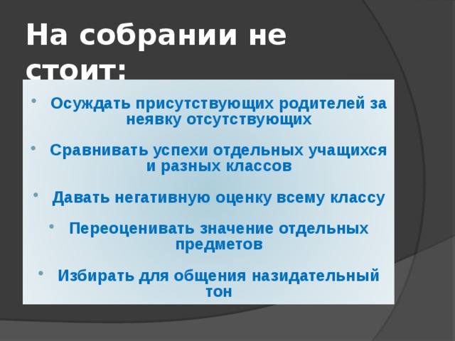 На собрании не стоит: Осуждать присутствующих родителей за неявку отсутствующих  Сравнивать успехи отдельных учащихся и разных классов  Давать негативную оценку всему классу  Переоценивать значение отдельных предметов  Избирать для общения назидательный тон 