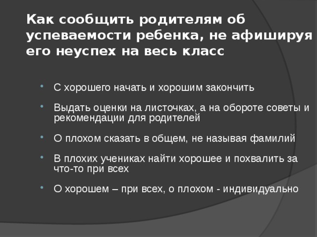 Как сообщить родителям об успеваемости ребенка, не афишируя его неуспех на весь класс С хорошего начать и хорошим закончить Выдать оценки на листочках, а на обороте советы и рекомендации для родителей О плохом сказать в общем, не называя фамилий В плохих учениках найти хорошее и похвалить за что-то при всех О хорошем – при всех, о плохом - индивидуально 