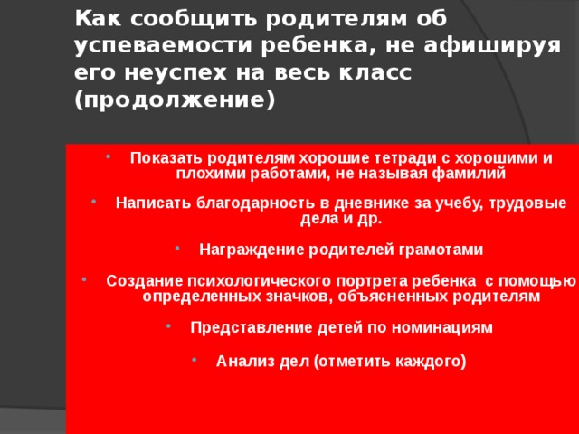 Как сообщить родителям об успеваемости ребенка, не афишируя его неуспех на весь класс (продолжение) Показать родителям хорошие тетради с хорошими и плохими работами, не называя фамилий  Написать благодарность в дневнике за учебу, трудовые дела и др.  Награждение родителей грамотами  Создание психологического портрета ребенка с помощью определенных значков, объясненных родителям  Представление детей по номинациям  Анализ дел (отметить каждого) 