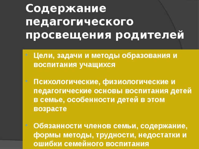 Содержание педагогического просвещения родителей Цели, задачи и методы образования и воспитания учащихся  Психологические, физиологические и педагогические основы воспитания детей в семье, особенности детей в этом возрасте  Обязанности членов семьи, содержание, формы методы, трудности, недостатки и ошибки семейного воспитания 