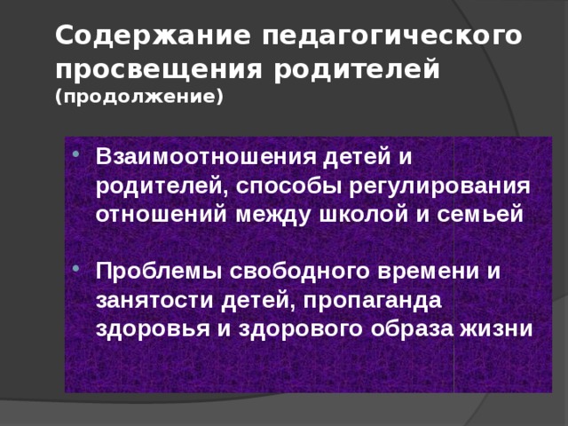 Содержание педагогического просвещения родителей  (продолжение) Взаимоотношения детей и родителей, способы регулирования отношений между школой и семьей  Проблемы свободного времени и занятости детей, пропаганда здоровья и здорового образа жизни 