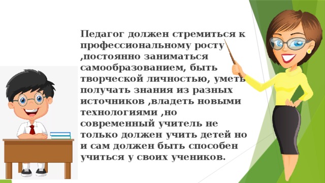 Педагог должен стремиться к профессиональному росту ,постоянно заниматься самообразованием, быть творческой личностью, уметь получать знания из разных источников ,владеть новыми технологиями ,но современный учитель не только должен учить детей но и сам должен быть способен учиться у своих учеников. 