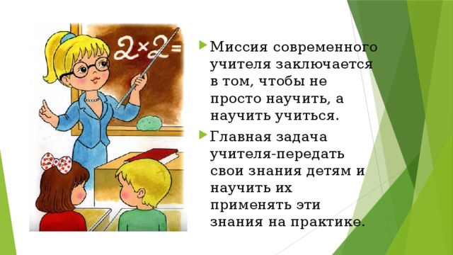 Миссия современного учителя заключается в том, чтобы не просто научить, а научить учиться. Главная задача учителя-передать свои знания детям и научить их применять эти знания на практике. 