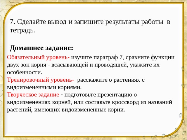 7. Сделайте вывод и запишите результаты работы в тетрадь. Домашнее задание:  Обязательный уровень- изучите параграф 7, сравните функции двух зон корня - всасывающей и проводящей, укажите их особенности. Тренировочный уровень- расскажите о растениях с видоизмененными корнями. Творческое задание - подготовьте презентацию о видоизменениях корней, или составьте кроссворд из названий растений, имеющих видоизмененные корни. 
