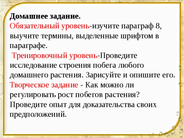 Домашнее задание. Обязательный уровень -изучите параграф 8, выучите термины, выделенные шрифтом в параграфе.  Тренировочный уровень -Проведите исследование строения побега любого домашнего растения. Зарисуйте и опишите его. Творческое задание - Как можно ли регулировать рост побегов растения? Проведите опыт для доказательства своих предположений. 