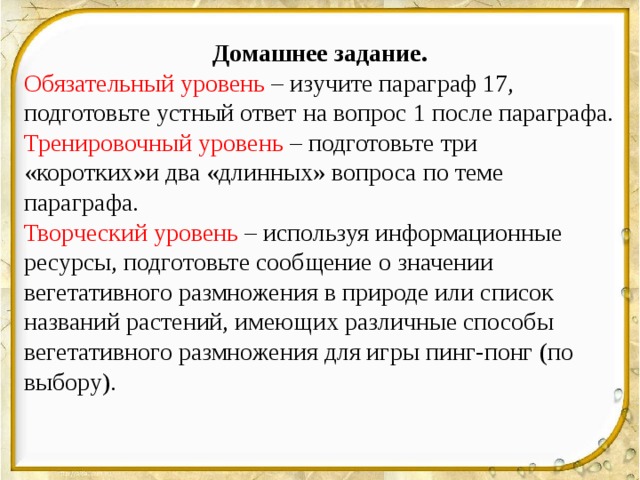 Домашнее задание. Обязательный уровень – изучите параграф 17, подготовьте устный ответ на вопрос 1 после параграфа. Тренировочный уровень – подготовьте три «коротких»и два «длинных» вопроса по теме параграфа. Творческий уровень – используя информационные ресурсы, подготовьте сообщение о значении вегетативного размножения в природе или список названий растений, имеющих различные способы вегетативного размножения для игры пинг-понг (по выбору).  