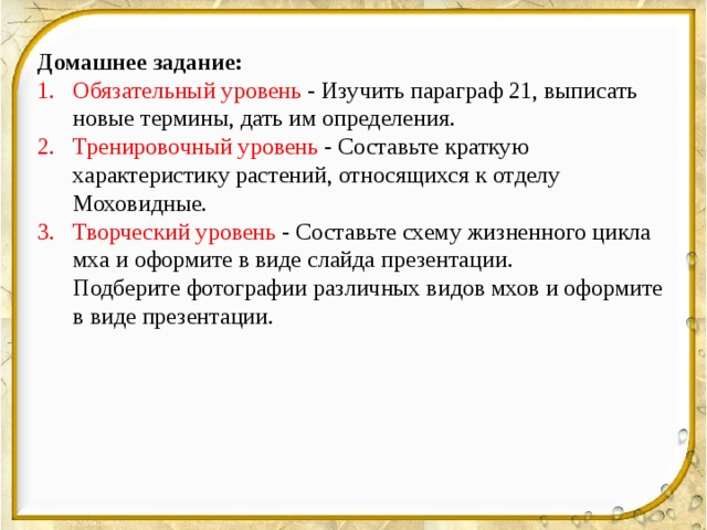 Домашнее задание: Обязательный уровень - Изучить параграф 21, выписать новые термины, дать им определения. Тренировочный уровень - Составьте краткую характеристику растений, относящихся к отделу Моховидные. Творческий уровень - Составьте схему жизненного цикла мха и оформите в виде слайда презентации.  Подберите фотографии различных видов мхов и оформите в виде презентации. 