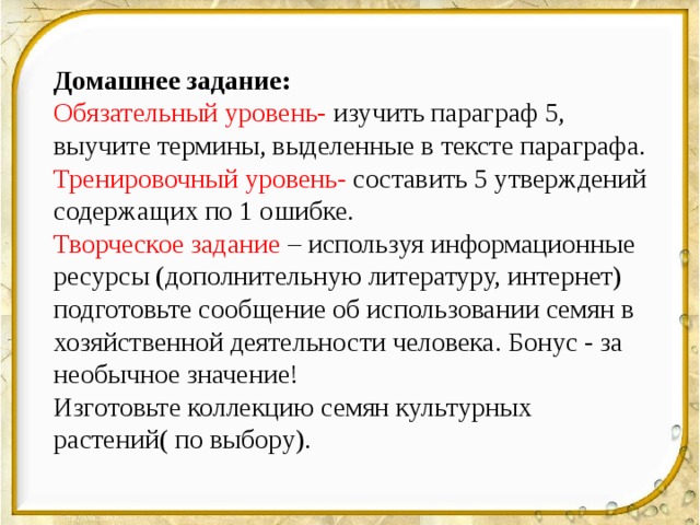 Домашнее заданиe: Обязательный уровень- изучить параграф 5, выучите термины, выделенные в тексте параграфа. Тренировочный уровень- составить 5 утверждений содержащих по 1 ошибке. Творческое задание – используя информационные ресурсы (дополнительную литературу, интернет) подготовьте сообщение об использовании семян в хозяйственной деятельности человека. Бонус - за необычное значение! Изготовьте коллекцию семян культурных растений( по выбору). 