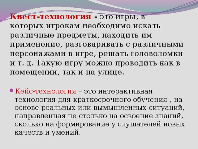 Квест-технология  - это игры,   в которых игрокам необходимо искать различные предметы, находить им применение, разговаривать с различными персонажами в игре, решать головоломки и т. д. Такую игру можно проводить как в помещении, так и на улице. Кейс-технология – это интерактивная технология для краткосрочного обучения , на основе реальных или вымышленных ситуаций, направленная не столько на освоение знаний, сколько на формирование у слушателей новых качеств и умений. 