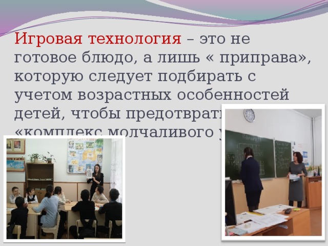 Игровая технология – это не готовое блюдо, а лишь « приправа», которую следует подбирать с учетом возрастных особенностей детей, чтобы предотвратить «комплекс молчаливого ученика».      