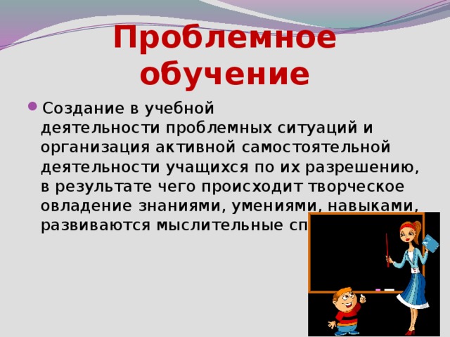 Проблемное обучение Создание в учебной деятельности проблемных ситуаций и организация активной самостоятельной деятельности учащихся по их разрешению, в результате чего происходит творческое овладение знаниями, умениями, навыками, развиваются мыслительные способности. 