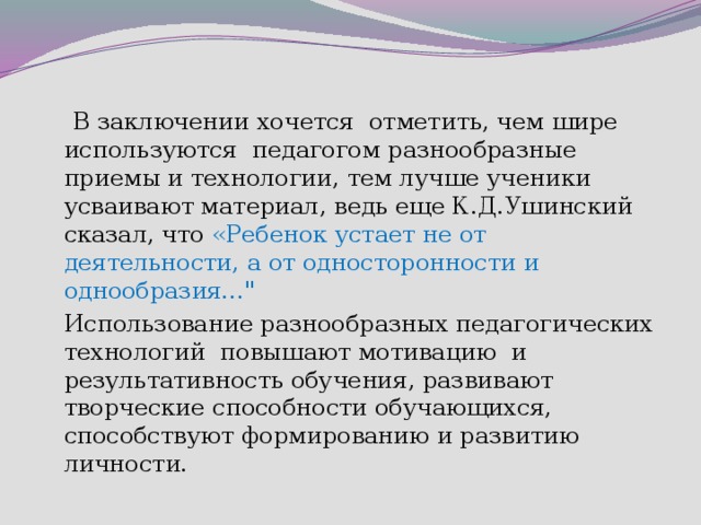  В заключении хочется отметить, чем шире используются педагогом разнообразные приемы и технологии, тем лучше ученики усваивают материал, ведь еще К.Д.Ушинский сказал, что «Ребенок устает не от деятельности, а от односторонности и однообразия…