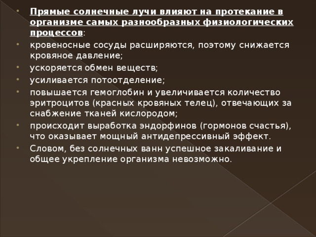 Прямые солнечные лучи влияют на протекание в организме самых разнообразных физиологических процессов : кровеносные сосуды расширяются, поэтому снижается кровяное давление; ускоряется обмен веществ; усиливается потоотделение; повышается гемоглобин и увеличивается количество эритроцитов (красных кровяных телец), отвечающих за снабжение тканей кислородом; происходит выработка эндорфинов (гормонов счастья), что оказывает мощный антидепрессивный эффект. Словом, без солнечных ванн успешное закаливание и общее укрепление организма невозможно. 