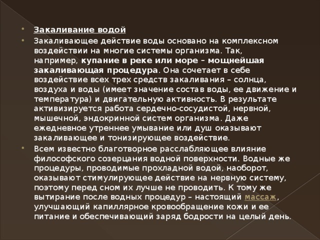 Закаливание водой Закаливающее действие воды основано на комплексном воздействии на многие системы организма. Так, например,  купание в реке или море – мощнейшая закаливающая процедура . Она сочетает в себе воздействие всех трех средств закаливания – солнца, воздуха и воды (имеет значение состав воды, ее движение и температура) и двигательную активность. В результате активизируется работа сердечно-сосудистой, нервной, мышечной, эндокринной систем организма. Даже ежедневное утреннее умывание или душ оказывают закаливающее и тонизирующее воздействие. Всем известно благотворное расслабляющее влияние философского созерцания водной поверхности. Водные же процедуры, проводимые прохладной водой, наоборот, оказывают стимулирующее действие на нервную систему, поэтому перед сном их лучше не проводить. К тому же вытирание после водных процедур – настоящий  массаж , улучшающий капиллярное кровообращение кожи и ее питание и обеспечивающий заряд бодрости на целый день.  