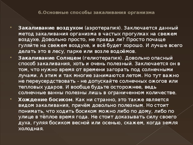 6.Основные способы закаливания организма   Закаливание воздухом  (аэротерапия). Заключается данный метод закаливания организма в частых прогулках на свежем воздухе. Довольно просто, не правда ли? Просто почаще гуляйте на свежем воздухе, и всё будет хорошо. И лучше всего делать это в лесу, парке или возле водоёмов. Закаливание Солнцем  (гелиотерапия). Довольно опасный способ закаливания, хоть и очень полезный. Заключается он в том, что нужно время от времени загорать под солнечными лучами. А этим и так многие занимаются летом. Но тут важно не переусердствовать - не допускайте солнечных ожогов или тепловых ударов. И вообще будьте осторожнее, ведь солнечные ванны полезны лишь в ограниченном количестве. Хождение босиком . Как ни странно, это также является видом закаливания, причём довольно полезным. Но стоит понимать, что ходить босиком можно либо по дому, либо по улице в тёплое время года. Не стоит доказывать силу своего духа, гуляя босиком весной или осенью, скажем, когда земля холодная. 