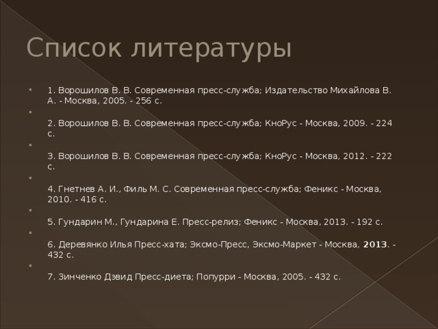Список литературы 1. Ворошилов В. В. Современная пресс-служба; Издательство Михайлова В. А. - Москва, 2005. - 256 c.  2. Ворошилов В. В. Современная пресс-служба; КноРус - Москва, 2009. - 224 c.  3. Ворошилов В. В. Современная пресс-служба; КноРус - Москва, 2012. - 222 c.  4. Гнетнев А. И., Филь М. С. Современная пресс-служба; Феникс - Москва, 2010. - 416 c.  5. Гундарин М., Гундарина Е. Пресс-релиз; Феникс - Москва, 2013. - 192 c.  6. Деревянко Илья Пресс-хата; Эксмо-Пресс, Эксмо-Маркет - Москва,  2013 . - 432 c.  7. Зинченко Дэвид Пресс-диета; Попурри - Москва, 2005. - 432 c. 