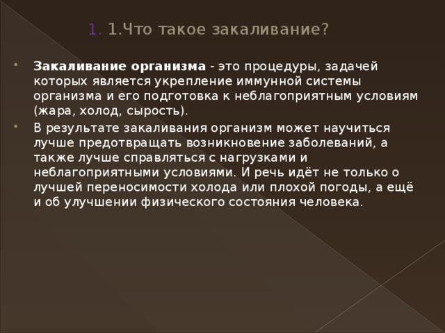 1. 1.Что такое закаливание?   Закаливание организма  - это процедуры, задачей которых является укрепление иммунной системы организма и его подготовка к неблагоприятным условиям (жара, холод, сырость). В результате закаливания организм может научиться лучше предотвращать возникновение заболеваний, а также лучше справляться с нагрузками и неблагоприятными условиями. И речь идёт не только о лучшей переносимости холода или плохой погоды, а ещё и об улучшении физического состояния человека. 