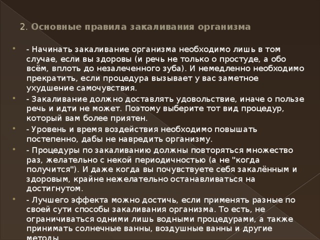 2. Основные правила закаливания организма   - Начинать закаливание организма необходимо лишь в том случае, если вы здоровы (и речь не только о простуде, а обо всём, вплоть до незалеченного зуба). И немедленно необходимо прекратить, если процедура вызывает у вас заметное ухудшение самочувствия. - Закаливание должно доставлять удовольствие, иначе о пользе речь и идти не может. Поэтому выберите тот вид процедур, который вам более приятен. - Уровень и время воздействия необходимо повышать постепенно, дабы не навредить организму. - Процедуры по закаливанию должны повторяться множество раз, желательно с некой периодичностью (а не 