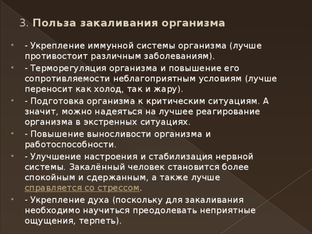 3. Польза закаливания организма   - Укрепление иммунной системы организма (лучше противостоит различным заболеваниям). - Терморегуляция организма и повышение его сопротивляемости неблагоприятным условиям (лучше переносит как холод, так и жару). - Подготовка организма к критическим ситуациям. А значит, можно надеяться на лучшее реагирование организма в экстренных ситуациях. - Повышение выносливости организма и работоспособности. - Улучшение настроения и стабилизация нервной системы. Закалённый человек становится более спокойным и сдержанным, а также лучше  справляется со стрессом . - Укрепление духа (поскольку для закаливания необходимо научиться преодолевать неприятные ощущения, терпеть). 