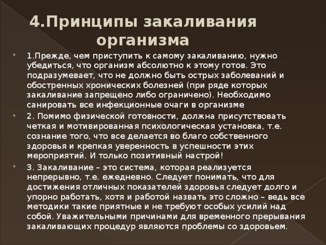 4.Принципы закаливания организма 1.Прежде, чем приступить к самому закаливанию, нужно убедиться, что организм абсолютно к этому готов. Это подразумевает, что не должно быть острых заболеваний и обостренных хронических болезней (при ряде которых закаливание запрещено либо ограничено). Необходимо санировать все инфекционные очаги в организме  2. Помимо физической готовности, должна присутствовать четкая и мотивированная психологическая установка, т.е. сознание того, что все делается во благо собственного здоровья и крепкая уверенность в успешности этих мероприятий. И только позитивный настрой! 3. Закаливание – это система, которая реализуется непрерывно, т.е. ежедневно. Следует понимать, что для достижения отличных показателей здоровья следует долго и упорно работать, хотя и работой назвать это сложно – ведь все методики такие приятные и не требуют особых усилий над собой. Уважительными причинами для временного прерывания закаливающих процедур являются проблемы со здоровьем. 