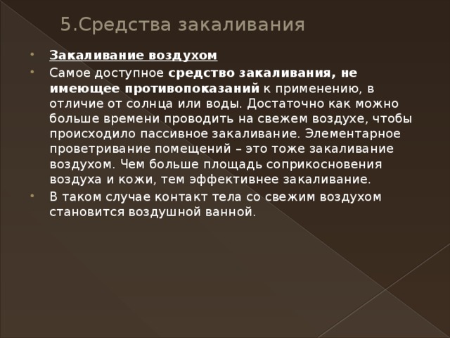 5.Средства закаливания   Закаливание воздухом Самое доступное  средство закаливания, не имеющее противопоказаний  к применению, в отличие от солнца или воды. Достаточно как можно больше времени проводить на свежем воздухе, чтобы происходило пассивное закаливание. Элементарное проветривание помещений – это тоже закаливание воздухом. Чем больше площадь соприкосновения воздуха и кожи, тем эффективнее закаливание. В таком случае контакт тела со свежим воздухом становится воздушной ванной. 