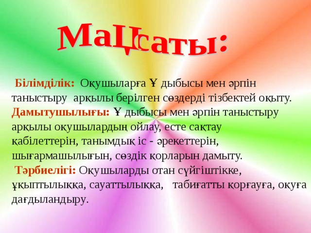    Білімділік:  Оқушыларға Ұ дыбысы мен әрпін таныстыру арқылы берілген сөздерді тізбектей оқыту. Дамытушылығы:  Ұ дыбысы мен әрпін таныстыру арқылы оқушылардың ойлау, есте сақтау қабілеттерін, танымдық іс - әрекеттерін, шығармашылығын, сөздік қорларын дамыту.  Тәрбиелігі:  Оқушыларды отан сүйгіштікке, ұқыптылыққа, сауаттылыққа, табиғатты қорғауға, оқуға дағдыландыру . 