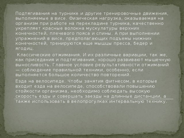 Подтягивания на турнике и другие тренировочные движения, выполняемые в висе. Физическая нагрузка, оказываемая на организм при работе на перекладине турника, качественно укрепляет красные волокна мускулатуры верхних конечностей, плечевого пояса и спины. А при выполнении упражнений в висе, предполагающих подъемы нижних конечностей, тренируются еще мышцы пресса, бедер и ягодиц.  Классические отжимания. И их различные вариации, так же, как приседания и подтягивания, хорошо развивают мышечную выносливость. Главное условие результативности отжиманий — соблюдение правильной техники, особенно, если выполняется большое количество повторений. Езда на велосипеде. Чтобы занятия фитнесом, в которые входит езда на велосипеде, способствовали повышению стойкости организма, необходимо соблюдать высокую скорость езды и совершать заезды на длинные дистанции, а также использовать в велопрогулках интервальную технику.    