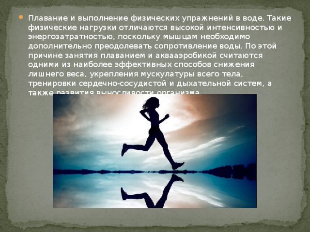 Плавание и выполнение физических упражнений в воде. Такие физические нагрузки отличаются высокой интенсивностью и энергозатратностью, поскольку мышцам необходимо дополнительно преодолевать сопротивление воды. По этой причине занятия плаванием и аквааэробикой считаются одними из наиболее эффективных способов снижения лишнего веса, укрепления мускулатуры всего тела, тренировки сердечно-сосудистой и дыхательной систем, а также развития выносливости организма.    