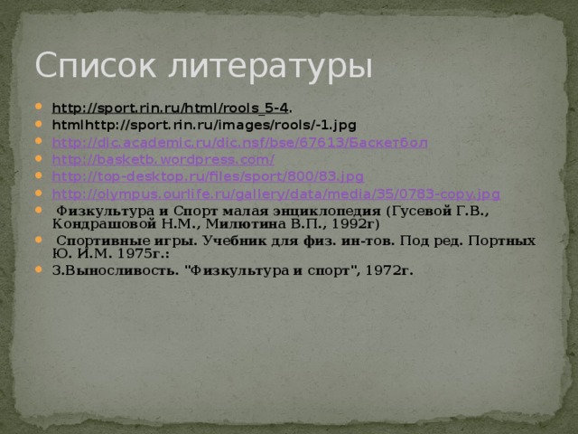 Список литературы http://sport.rin.ru/html/rools_5-4 . htmlhttp://sport.rin.ru/images/rools/-1.jpg http://dic.academic.ru/dic.nsf/bse/67613/ Баскетбол http://basketb.wordpress.com/ http://top-desktop.ru/files/sport/800/83.jpg http://olympus.ourlife.ru/gallery/data/media/35/0783-copy.jpg  Физкультура и Спорт малая энциклопедия (Гусевой Г.В., Кондрашовой Н.М., Милютина В.П., 1992г)  Спортивные игры. Учебник для физ. ин-тов. Под ред. Портных Ю. И.М. 1975г.: 3.Выносливость. 