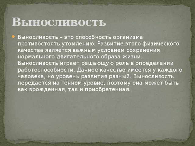 Выносливость Выносливость – это способность организма противостоять утомлению. Развитие этого физического качества является важным условием сохранения нормального двигательного образа жизни. Выносливость играет решающую роль в определении работоспособности. Данное качество имеется у каждого человека, но уровень развития разный. Выносливость передается на генном уровне, поэтому она может быть как врожденная, так и приобретенная. 