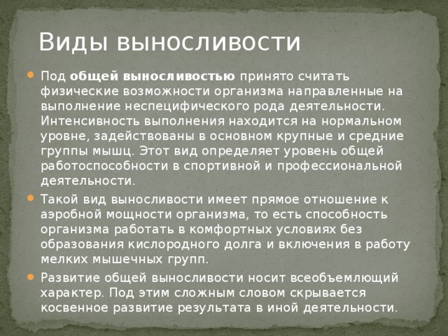 Виды выносливости Под  общей выносливостью  принято считать физические возможности организма направленные на выполнение неспецифического рода деятельности. Интенсивность выполнения находится на нормальном уровне, задействованы в основном крупные и средние группы мышц. Этот вид определяет уровень общей работоспособности в спортивной и профессиональной деятельности. Такой вид выносливости имеет прямое отношение к аэробной мощности организма, то есть способность организма работать в комфортных условиях без образования кислородного долга и включения в работу мелких мышечных групп. Развитие общей выносливости носит всеобъемлющий характер. Под этим сложным словом скрывается косвенное развитие результата в иной деятельности. 