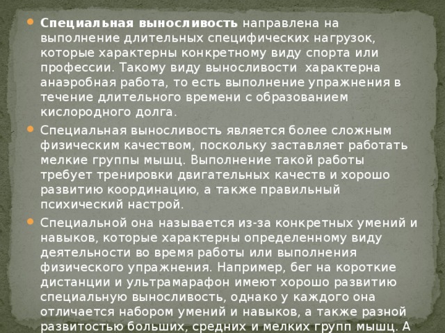 Специальная выносливость  направлена на выполнение длительных специфических нагрузок, которые характерны конкретному виду спорта или профессии. Такому виду выносливости  характерна анаэробная работа, то есть выполнение упражнения в течение длительного времени с образованием кислородного долга. Специальная выносливость является более сложным физическим качеством, поскольку заставляет работать мелкие группы мышц. Выполнение такой работы требует тренировки двигательных качеств и хорошо развитию координацию, а также правильный психический настрой. Специальной она называется из-за конкретных умений и навыков, которые характерны определенному виду деятельности во время работы или выполнения физического упражнения. Например, бег на короткие дистанции и ультрамарафон имеют хорошо развитию специальную выносливость, однако у каждого она отличается набором умений и навыков, а также разной развитостью больших, средних и мелких групп мышц. А также разную степень развития аэробной и анаэробной мощности. 