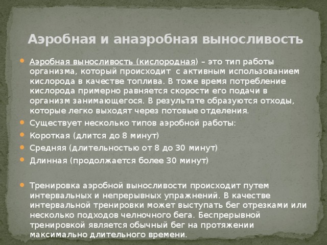 Аэробная и анаэробная выносливость Аэробная выносливость (кислородная ) – это тип работы организма, который происходит  с активным использованием кислорода в качестве топлива. В тоже время потребление кислорода примерно равняется скорости его подачи в организм занимающегося. В результате образуются отходы, которые легко выходят через потовые отделения. Существует несколько типов аэробной работы: Короткая (длится до 8 минут) Средняя (длительностью от 8 до 30 минут) Длинная (продолжается более 30 минут) Тренировка аэробной выносливости происходит путем интервальных и непрерывных упражнений. В качестве интервальной тренировки может выступать бег отрезками или несколько подходов челночного бега. Беспрерывной тренировкой является обычный бег на протяжении максимально длительного времени. 