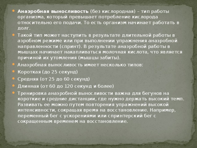 Анаэробная выносливость  (без кислородная) – тип работы организма, который превышает потребление кислорода относительно его подачи. То есть организм начинает работать в долг. Такой тип может наступить в результате длительной работы в аэробном режиме или при выполнении упражнения анаэробной направленности (спринт). В результате анаэробной работы в мышцах начинает накапливаться молочная кислота, что является причиной их утомления (мышцы забиты). Анаэробная выносливость имеет несколько типов: Короткая (до 25 секунд) Средняя (от 25 до 60 секунд) Длинная (от 60 до 120 секунд и более) Тренировка анаэробной выносливости важна для бегунов на короткие и средние дистанции, где нужно держать высокий темп. Развивать ее можно путем повторения упражнений высокой интенсивности, сокращая время на восстановление. Например, переменный бег с ускорениями или спринтерский бег с сокращенным временем на восстановление. 