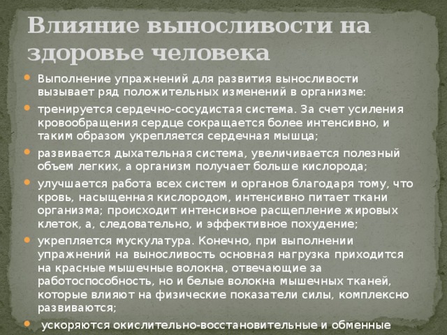 Влияние выносливости на здоровье человека Выполнение упражнений для развития выносливости вызывает ряд положительных изменений в организме: тренируется сердечно-сосудистая система. За счет усиления кровообращения сердце сокращается более интенсивно, и таким образом укрепляется сердечная мышца; развивается дыхательная система, увеличивается полезный объем легких, а организм получает больше кислорода; улучшается работа всех систем и органов благодаря тому, что кровь, насыщенная кислородом, интенсивно питает ткани организма; происходит интенсивное расщепление жировых клеток, а, следовательно, и эффективное похудение; укрепляется мускулатура. Конечно, при выполнении упражнений на выносливость основная нагрузка приходится на красные мышечные волокна, отвечающие за работоспособность, но и белые волокна мышечных тканей, которые влияют на физические показатели силы, комплексно развиваются;  ускоряются окислительно-восстановительные и обменные процессы в организме.      