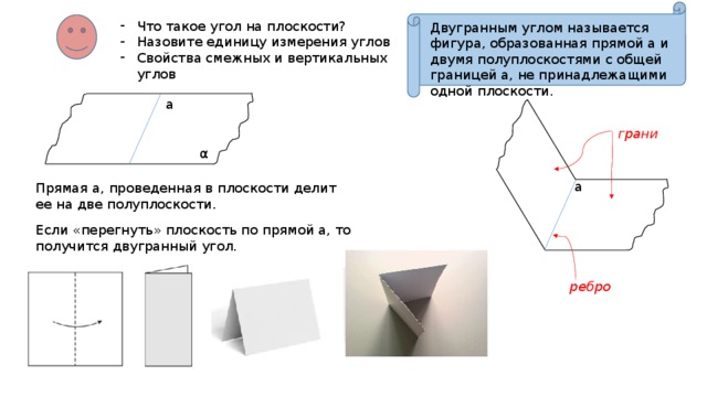 Что такое угол на плоскости? Назовите единицу измерения углов Свойства смежных и вертикальных углов Двугранным углом называется фигура, образованная прямой а и двумя полуплоскостями с общей границей а, не принадлежащими одной плоскости. a грани α a Прямая a, проведенная в плоскости делит ее на две полуплоскости. Если «перегнуть» плоскость по прямой а, то получится двугранный угол. ребро 