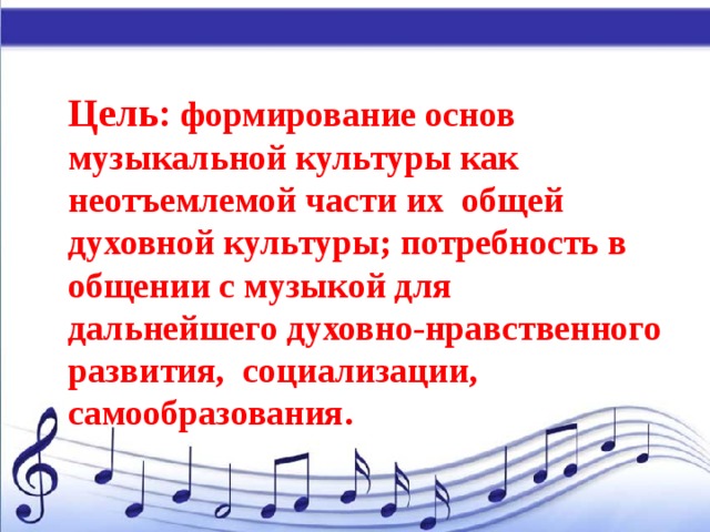 Цель:  формирование основ музыкальной культуры как неотъемлемой части их  общей духовной культуры; потребность в общении с музыкой для дальнейшего духовно-нравственного развития, социализации, самообразования. 